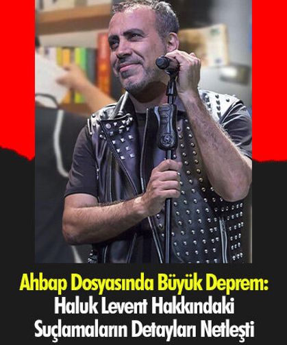 Ahbap Dosyasında Büyük Deprem: Haluk Levent Hakkındaki Suçlamaların Detayları Netleşti