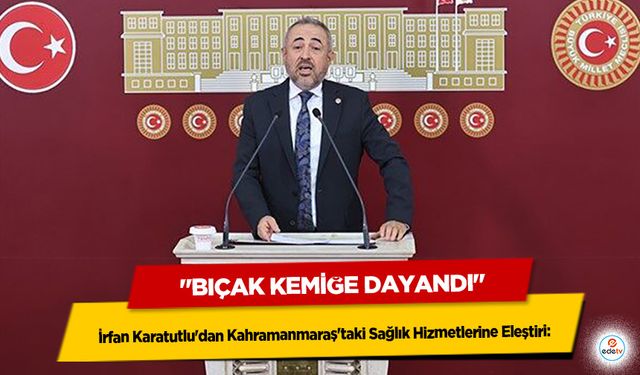 İrfan Karatutlu'dan Kahramanmaraş'taki Sağlık Hizmetlerine Eleştiri: "Bıçak Kemiğe Dayandı"