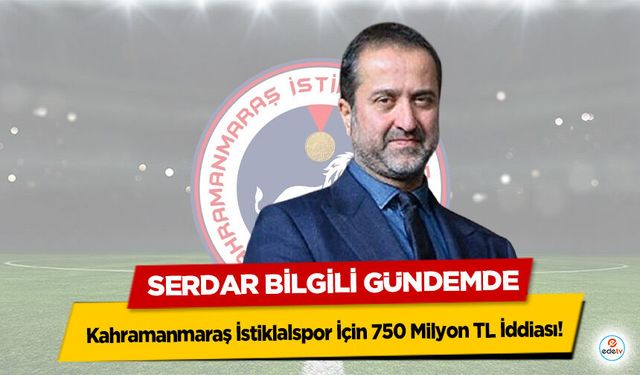 Kahramanmaraş İstiklalspor İçin 750 Milyon TL İddiası! Serdar Bilgili Gündemde