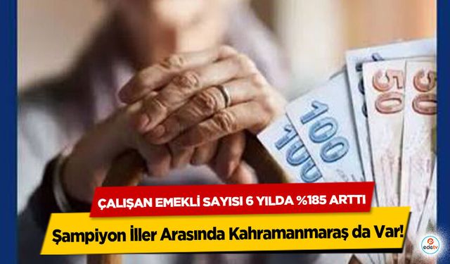 Çalışan Emekli Sayısı 6 Yılda %185 Arttı, Şampiyon İller Arasında Kahramanmaraş da Var!