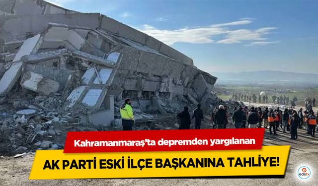 Kahramanmaraş’ta depremden yargılanan Ak Parti Eski İlçe Başkanına Tahliye!