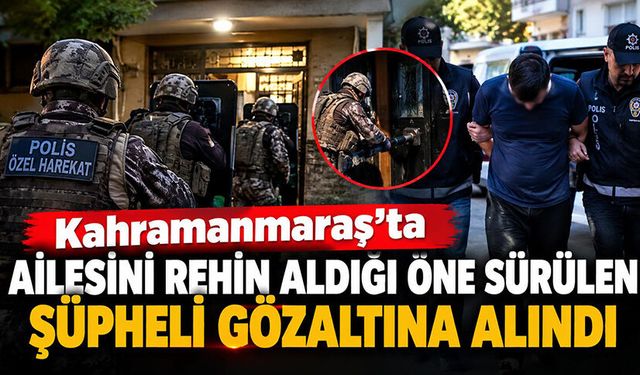 Kahramanmaraş’ta ailesini rehin alan şüpheli gözaltına alındı!