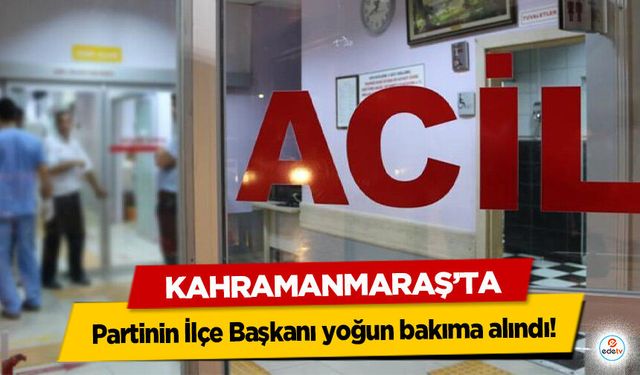 Kahramanmaraş’ta Partinin İlçe Başkanı yoğun bakıma alındı!