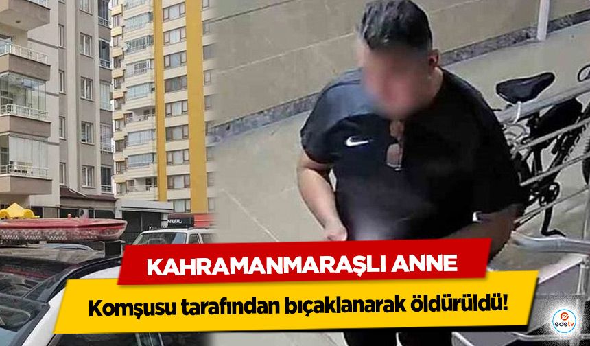 Kahramanmaraşlı Anne komşusu tarafından bıçaklanarak öldürüldü!