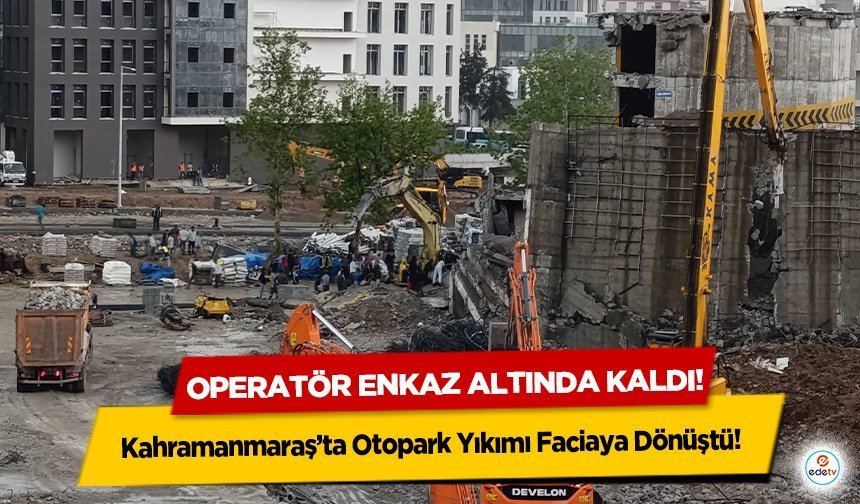 Kahramanmaraş’ta Otopark Yıkımı Faciaya Dönüştü! Operatör enkaz altında kaldı!