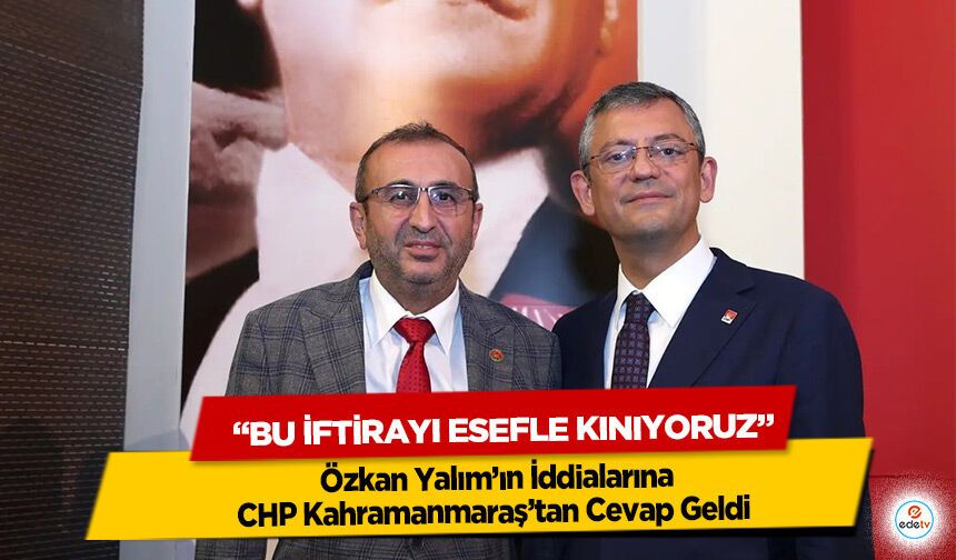 Özkan Yalım’ın İddialarına CHP Kahramanmaraş’tan Cevap Geldi “Bu İftirayı Esefle Kınıyoruz”
