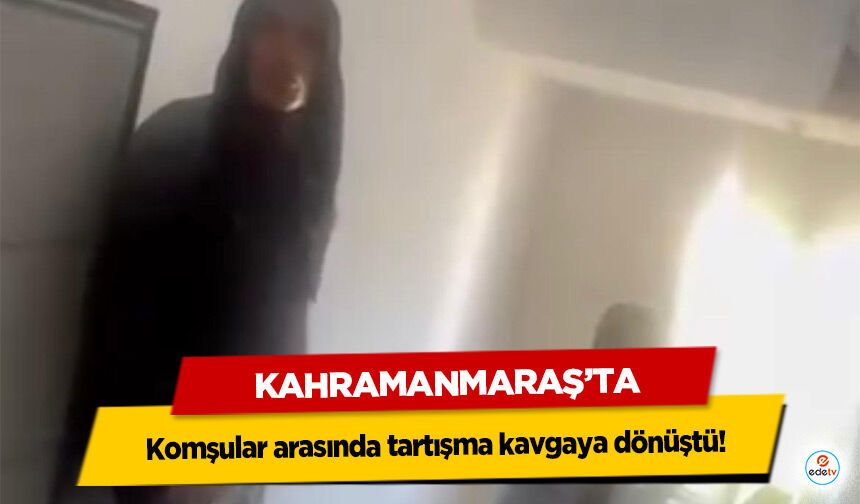 Kahramanmaraş’ta komşular arasında tartışma kavgaya dönüştü!