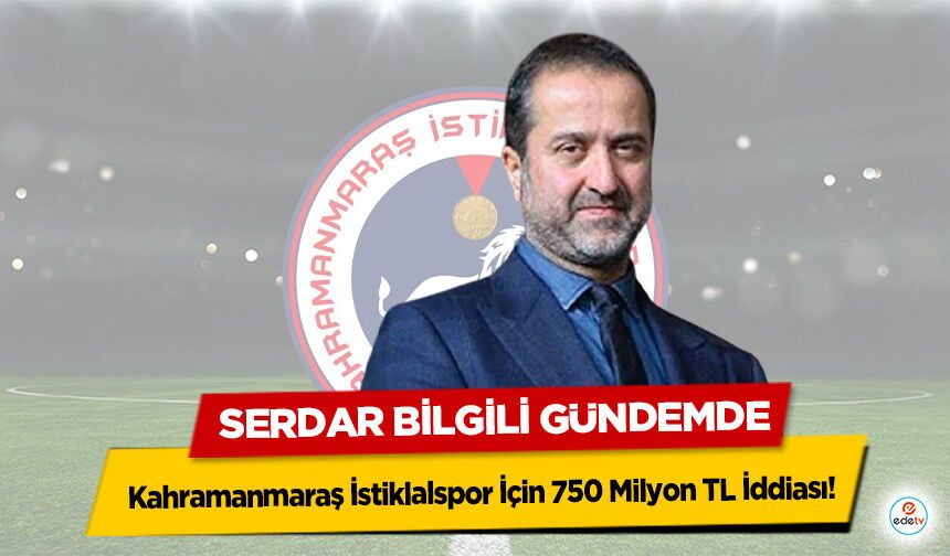 Kahramanmaraş İstiklalspor İçin 750 Milyon TL İddiası! Serdar Bilgili Gündemde