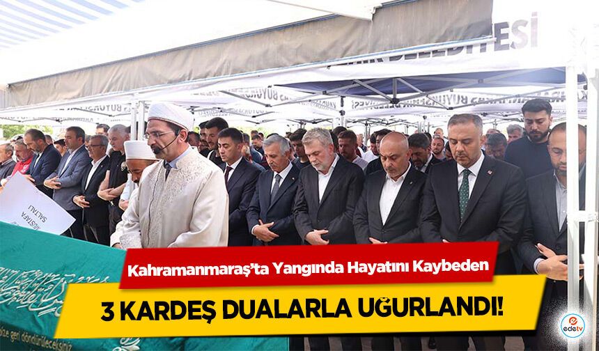 Kahramanmaraş’ta Yangında Hayatını Kaybeden 3 kardeş dualarla uğurlandı!