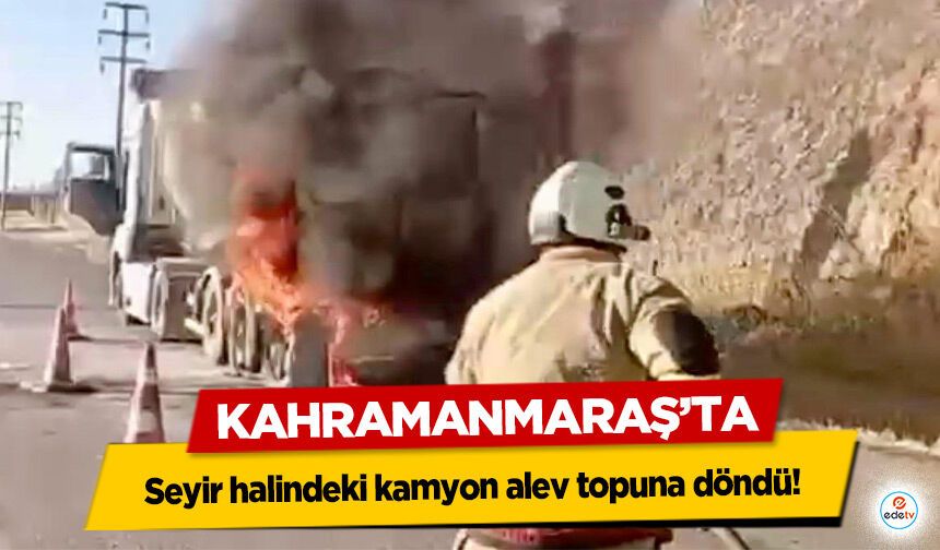 Kahramanmaraş’ta seyir halindeki kamyon alev topuna döndü!