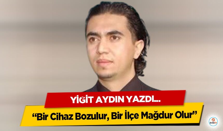 Yiğit Aydın yazdı “Bir Cihaz Bozulur, Bir İlçe Mağdur Olur”