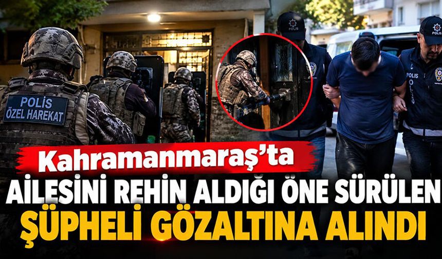Kahramanmaraş’ta ailesini rehin alan şüpheli gözaltına alındı!