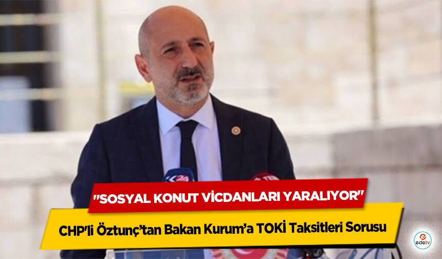 CHP'li Öztunç’tan Bakan Kurum’a TOKİ Taksitleri Sorusu: "Sosyal Konut Vicdanları Yaralıyor"
