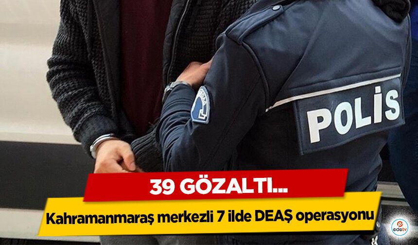 Kahramanmaraş merkezli 7 ilde DEAŞ operasyonu: 39 Gözaltı