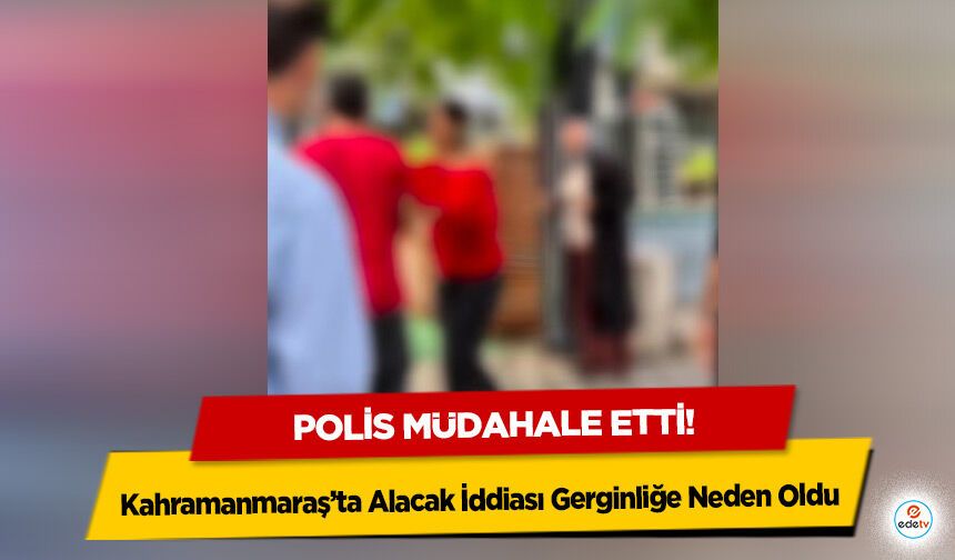 Kahramanmaraş’ta Alacak İddiası Gerginliğe Neden Oldu: Polis Müdahale Etti!