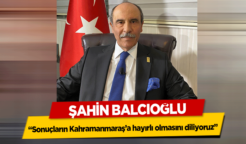 Şahin Balcıoğlu, ‘Sonuçların Kahramanmaraş’a hayırlı olmasını diliyoruz’