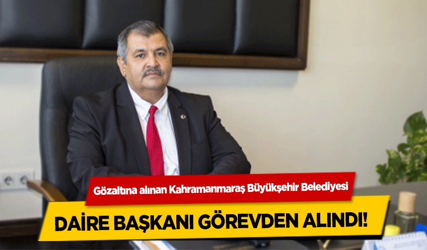 Gözaltına alınan Kahramanmaraş Büyükşehir Belediyesi daire başkanı görevden alındı! 