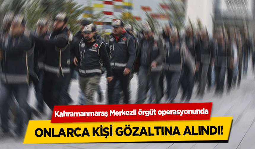 Kahramanmaraş Merkezli örgüt operasyonunda onlarca kişi gözaltına alındı!