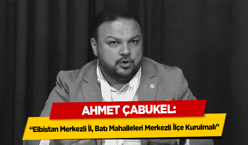 Ahmet Çabukel, ‘Elbistan Merkezli İl, Batı Mahalleleri Merkezli İlçe Kurulmalı’