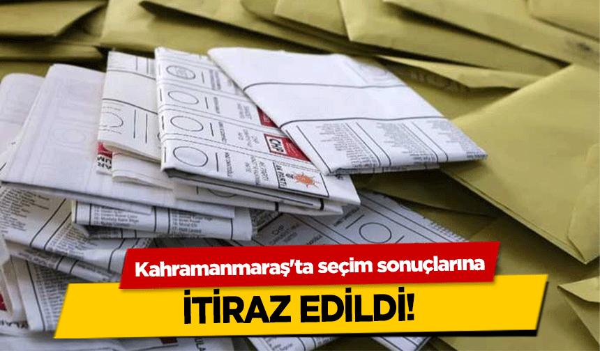 Kahramanmaraş'ta seçim sonuçlarına itiraz edildi!