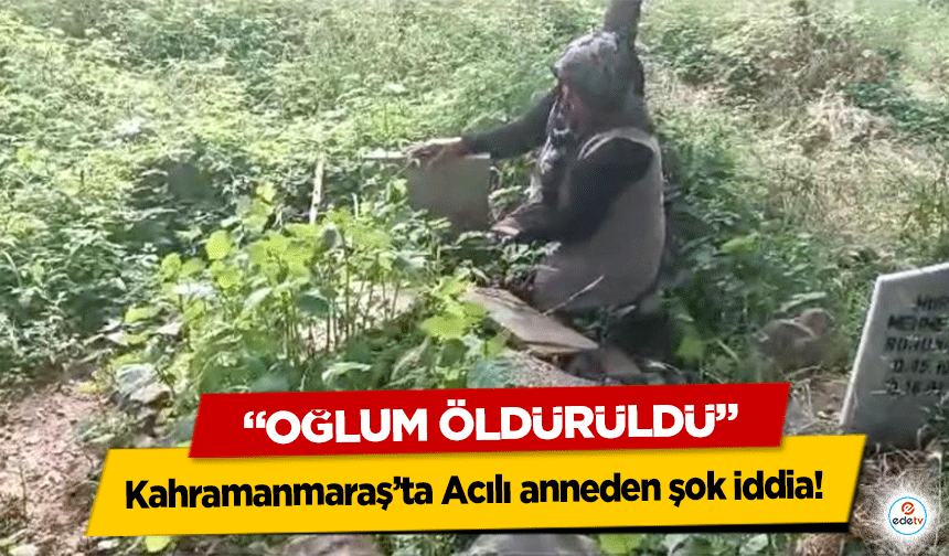 Kahramanmaraş’ta Acılı anneden şok iddia! ‘Oğlum öldürüldü’