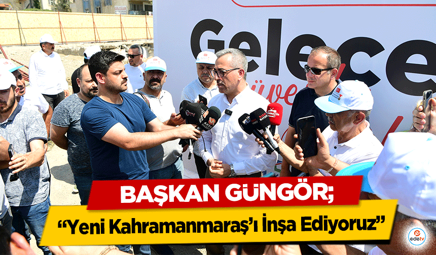 Başkan Güngör, ‘Yeni Kahramanmaraş’ı İnşa Ediyoruz’