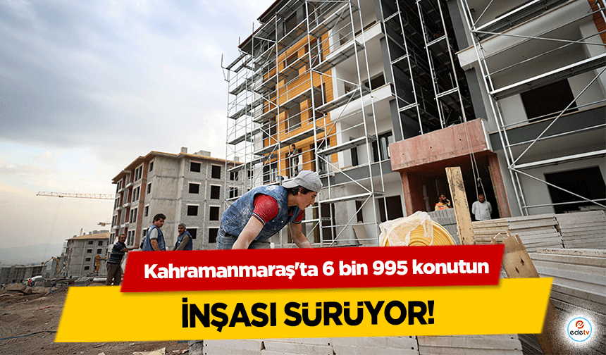 Kahramanmaraş'ta 6 bin 995 konutun inşası sürüyor!