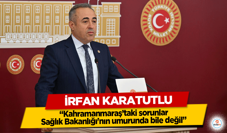 İrfan Karatutlu “Kahramanmaraş’taki sorunlar Sağlık Bakanlığı'nın umurunda bile değil”