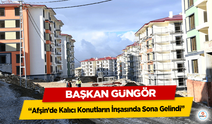 Başkan Güngör; ‘Afşin’de Kalıcı Konutların İnşasında Sona Gelindi’