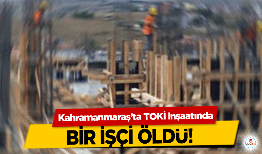 Kahramanmaraş’ta TOKİ inşaatında bir işçi öldü!