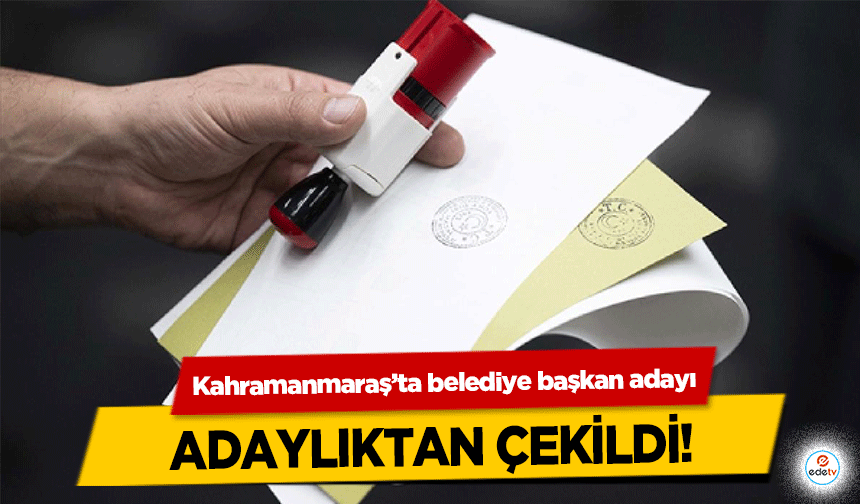 Kahramanmaraş’ta belediye başkan adayı adaylıktan çekildi!