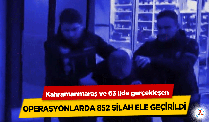 Kahramanmaraş ve 63 ilde gerçekleşen operasyonlarda 852 silah ele geçirildi