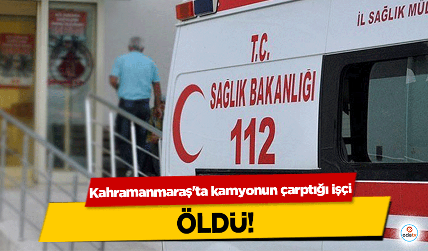 Kahramanmaraş'ta kamyonun çarptığı işçi öldü!