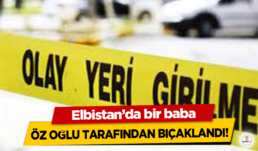 Elbistan’da bir baba öz oğlu tarafından bıçaklandı!