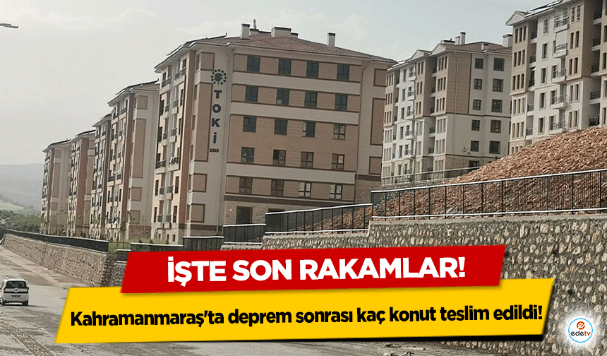 Kahramanmaraş'ta deprem sonrası kaç konut teslim edildi! İşte son rakamlar!