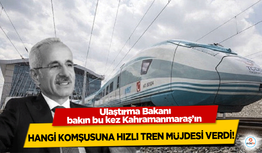 Ulaştırma Bakanı bakın bu kez Kahramanmaraş’ın hangi komşusuna hızlı tren müjdesi verdi!