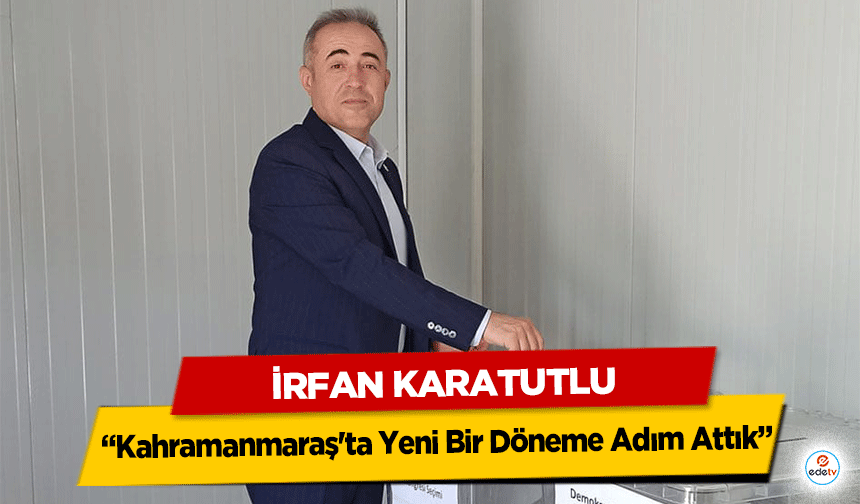 İrfan Karatutlu: “Kahramanmaraş'ta Yeni Bir Döneme Adım Attık”