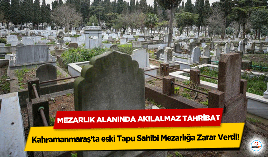 Kahramanmaraş’ta eski Tapu Sahibi Mezarlığa Zarar Verdi: Mezarlık Alanında Akılalmaz Tahribat