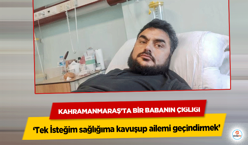 Kahramanmaraşlı baba ‘Tek İsteğim sağlığıma kavuşup ailemi geçindirmek’