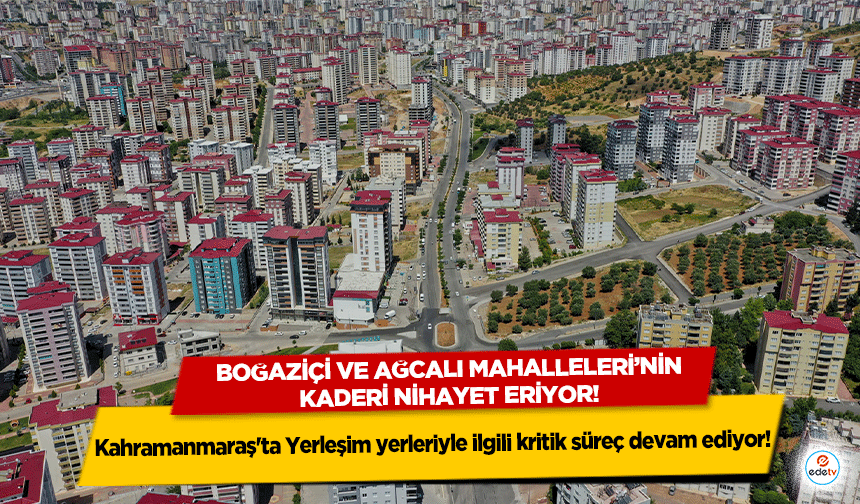 Kahramanmaraş'ta Yerleşim yerleriyle ilgili kritik süreç devam ediyor! Boğaziçi ve Ağcalı mahalleleri nihayet eriyor!