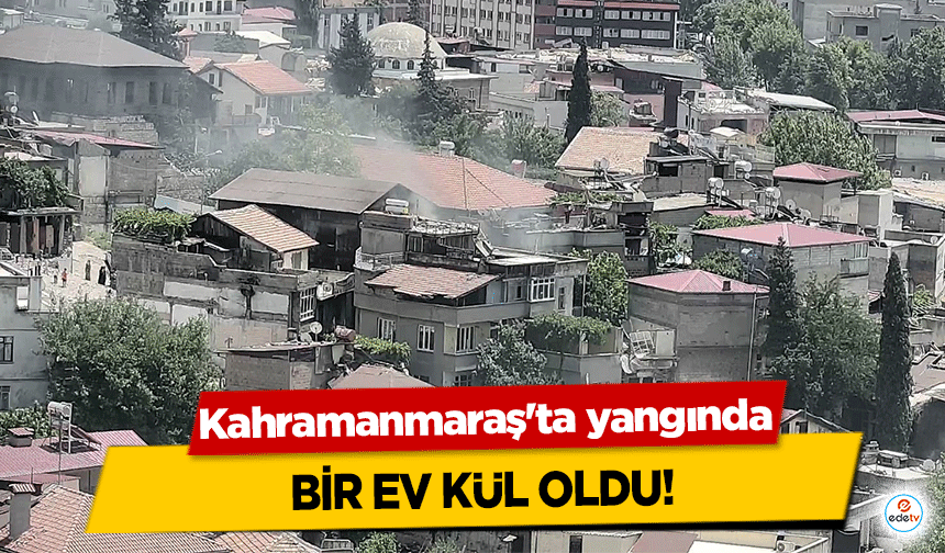 Kahramanmaraş'ta yangında bir ev kül oldu!