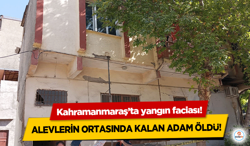 Kahramanmaraş’ta yangın faciası! Alevlerin ortasında kalan adam öldü!