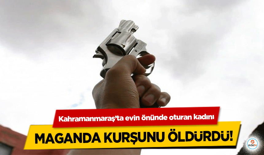 Kahramanmaraş’ta evin önünde oturan kadını maganda kurşunu öldürdü!