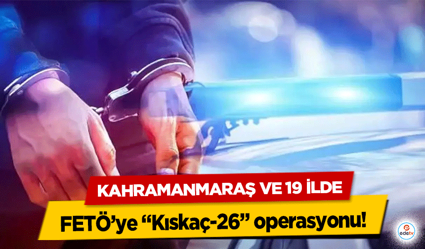 Kahramanmaraş ve 19 ilde FETÖ’ye “Kıskaç-26” operasyonu!