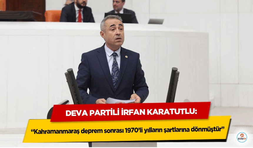 Deva Partili İrfan Karatutlu: “Kahramanmaraş deprem sonrası 1970’li yılların şartlarına dönmüştür”