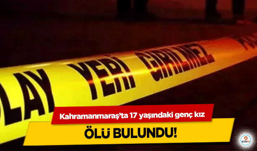 Kahramanmaraş’ta 17 yaşındaki genç kız ölü bulundu!