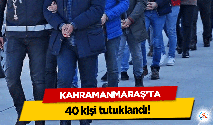 Kahramanmaraş’ta 40 kişi tutuklandı!