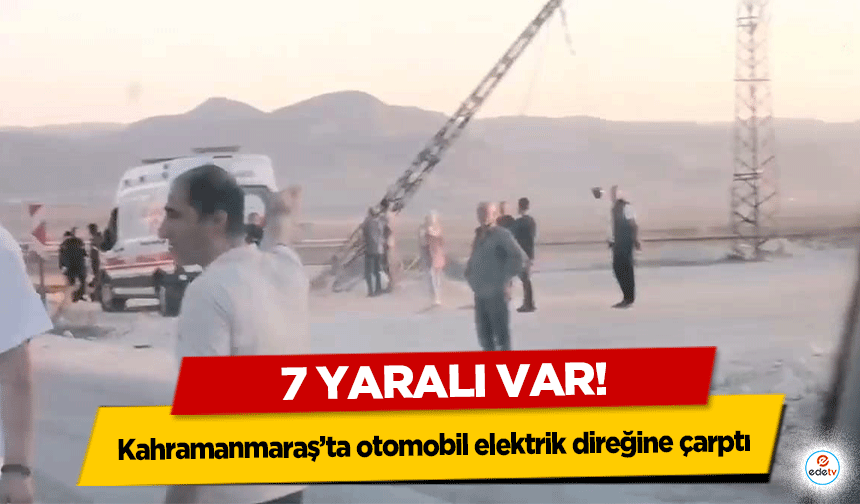 Kahramanmaraş’ta otomobil elektrik direğine çarptı: 7 yaralı