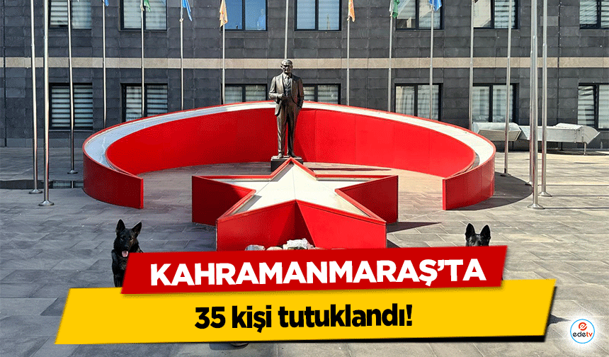 Kahramanmaraş'ta 35 kişi tutuklandı!