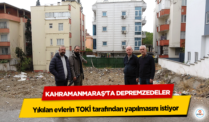 Kahramanmaraş’ta depremzedeler, yıkılan evlerin TOKİ tarafından yapılmasını istiyor!